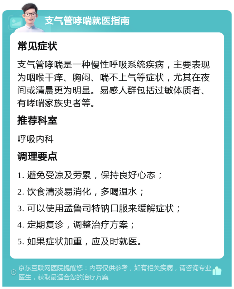 支气管哮喘就医指南 常见症状 支气管哮喘是一种慢性呼吸系统疾病，主要表现为咽喉干痒、胸闷、喘不上气等症状，尤其在夜间或清晨更为明显。易感人群包括过敏体质者、有哮喘家族史者等。 推荐科室 呼吸内科 调理要点 1. 避免受凉及劳累，保持良好心态； 2. 饮食清淡易消化，多喝温水； 3. 可以使用孟鲁司特钠口服来缓解症状； 4. 定期复诊，调整治疗方案； 5. 如果症状加重，应及时就医。