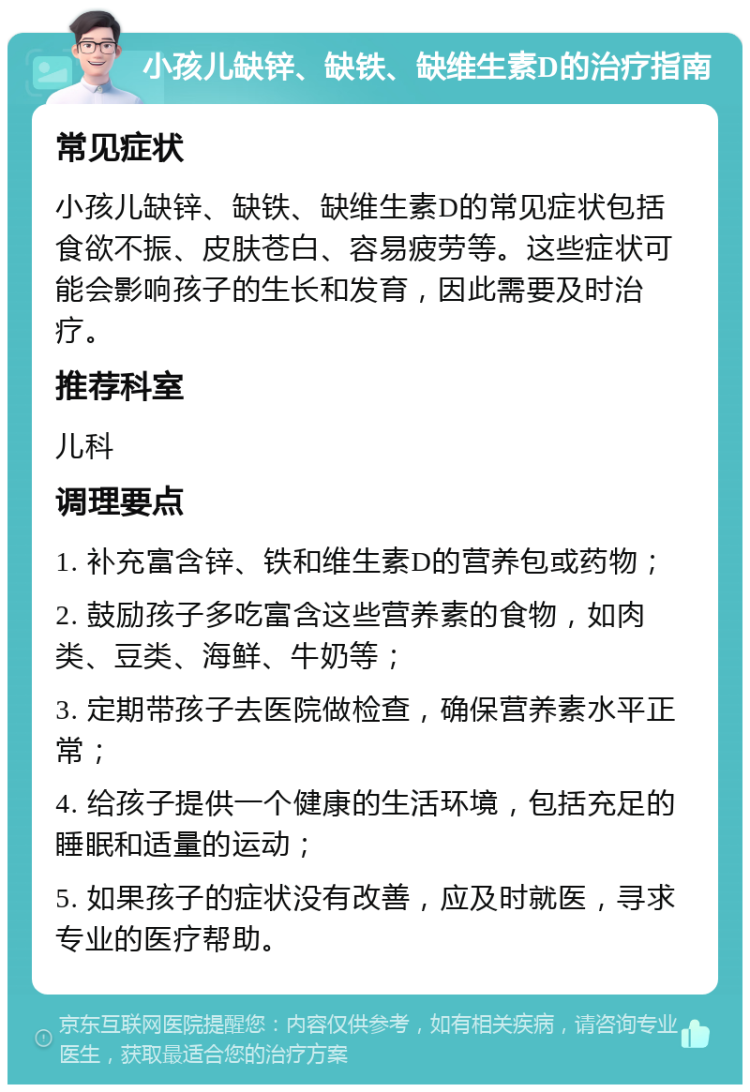 小孩儿缺锌、缺铁、缺维生素D的治疗指南 常见症状 小孩儿缺锌、缺铁、缺维生素D的常见症状包括食欲不振、皮肤苍白、容易疲劳等。这些症状可能会影响孩子的生长和发育，因此需要及时治疗。 推荐科室 儿科 调理要点 1. 补充富含锌、铁和维生素D的营养包或药物； 2. 鼓励孩子多吃富含这些营养素的食物，如肉类、豆类、海鲜、牛奶等； 3. 定期带孩子去医院做检查，确保营养素水平正常； 4. 给孩子提供一个健康的生活环境，包括充足的睡眠和适量的运动； 5. 如果孩子的症状没有改善，应及时就医，寻求专业的医疗帮助。