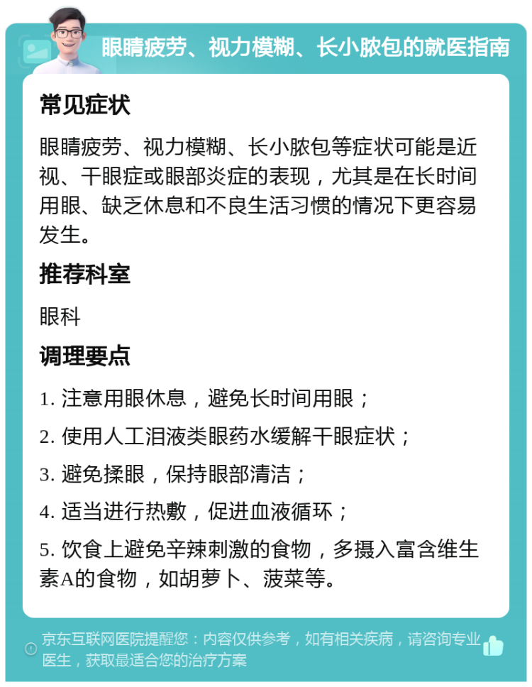 眼睛疲劳、视力模糊、长小脓包的就医指南 常见症状 眼睛疲劳、视力模糊、长小脓包等症状可能是近视、干眼症或眼部炎症的表现，尤其是在长时间用眼、缺乏休息和不良生活习惯的情况下更容易发生。 推荐科室 眼科 调理要点 1. 注意用眼休息，避免长时间用眼； 2. 使用人工泪液类眼药水缓解干眼症状； 3. 避免揉眼，保持眼部清洁； 4. 适当进行热敷，促进血液循环； 5. 饮食上避免辛辣刺激的食物，多摄入富含维生素A的食物，如胡萝卜、菠菜等。