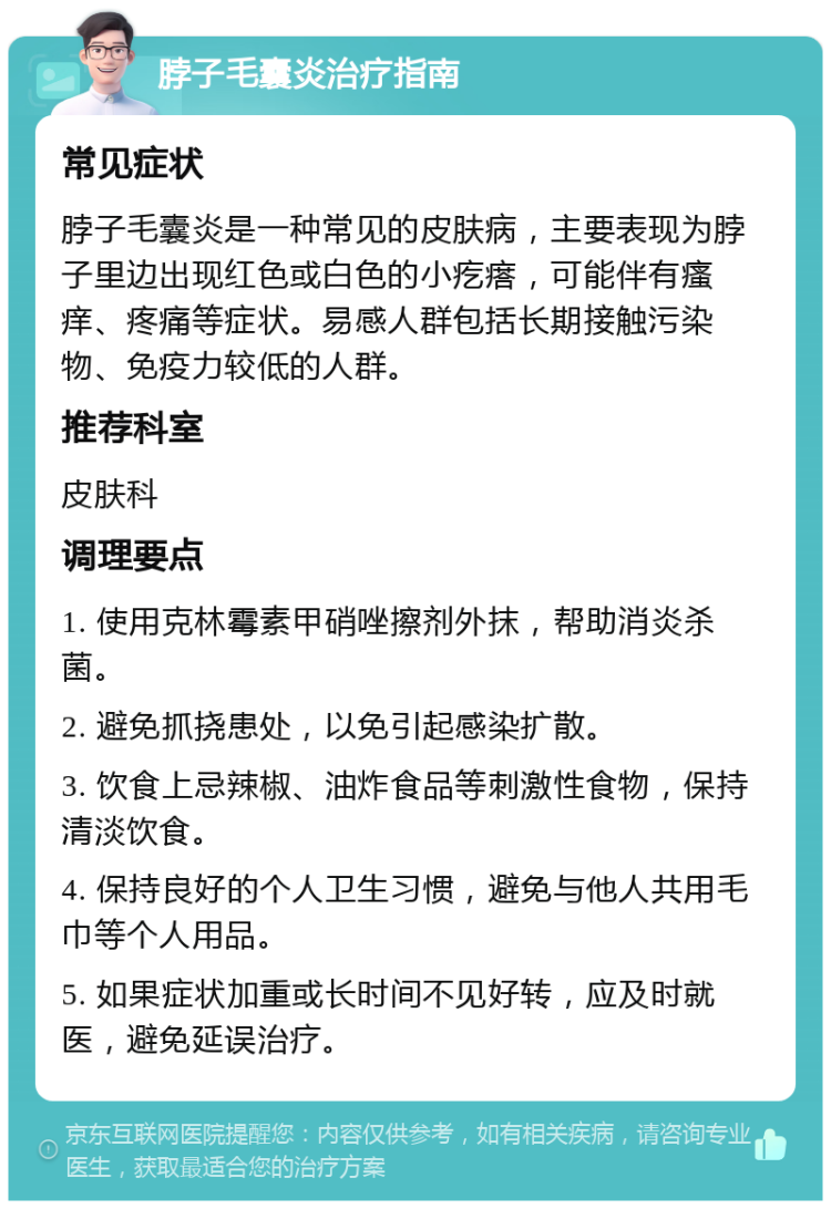 脖子毛囊炎治疗指南 常见症状 脖子毛囊炎是一种常见的皮肤病，主要表现为脖子里边出现红色或白色的小疙瘩，可能伴有瘙痒、疼痛等症状。易感人群包括长期接触污染物、免疫力较低的人群。 推荐科室 皮肤科 调理要点 1. 使用克林霉素甲硝唑擦剂外抹，帮助消炎杀菌。 2. 避免抓挠患处，以免引起感染扩散。 3. 饮食上忌辣椒、油炸食品等刺激性食物，保持清淡饮食。 4. 保持良好的个人卫生习惯，避免与他人共用毛巾等个人用品。 5. 如果症状加重或长时间不见好转，应及时就医，避免延误治疗。