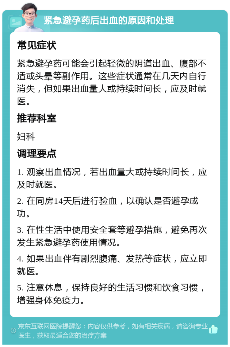 紧急避孕药后出血的原因和处理 常见症状 紧急避孕药可能会引起轻微的阴道出血、腹部不适或头晕等副作用。这些症状通常在几天内自行消失，但如果出血量大或持续时间长，应及时就医。 推荐科室 妇科 调理要点 1. 观察出血情况，若出血量大或持续时间长，应及时就医。 2. 在同房14天后进行验血，以确认是否避孕成功。 3. 在性生活中使用安全套等避孕措施，避免再次发生紧急避孕药使用情况。 4. 如果出血伴有剧烈腹痛、发热等症状，应立即就医。 5. 注意休息，保持良好的生活习惯和饮食习惯，增强身体免疫力。