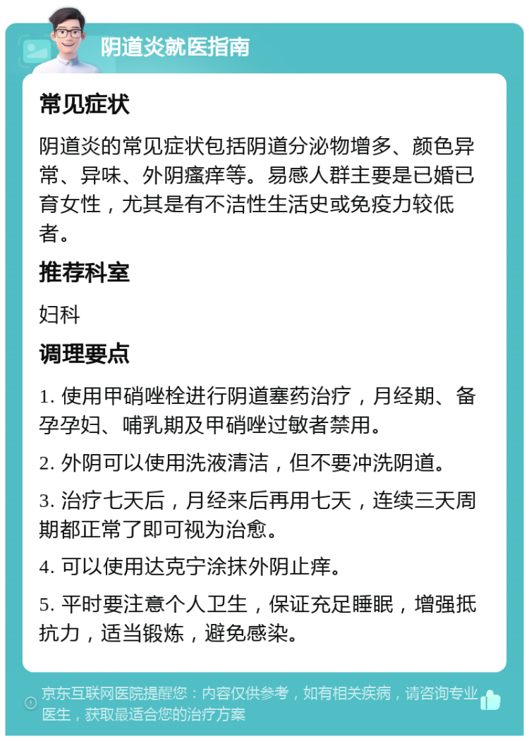 阴道炎就医指南 常见症状 阴道炎的常见症状包括阴道分泌物增多、颜色异常、异味、外阴瘙痒等。易感人群主要是已婚已育女性，尤其是有不洁性生活史或免疫力较低者。 推荐科室 妇科 调理要点 1. 使用甲硝唑栓进行阴道塞药治疗，月经期、备孕孕妇、哺乳期及甲硝唑过敏者禁用。 2. 外阴可以使用洗液清洁，但不要冲洗阴道。 3. 治疗七天后，月经来后再用七天，连续三天周期都正常了即可视为治愈。 4. 可以使用达克宁涂抹外阴止痒。 5. 平时要注意个人卫生，保证充足睡眠，增强抵抗力，适当锻炼，避免感染。