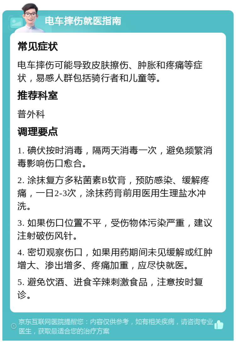 电车摔伤就医指南 常见症状 电车摔伤可能导致皮肤擦伤、肿胀和疼痛等症状，易感人群包括骑行者和儿童等。 推荐科室 普外科 调理要点 1. 碘伏按时消毒，隔两天消毒一次，避免频繁消毒影响伤口愈合。 2. 涂抹复方多粘菌素B软膏，预防感染、缓解疼痛，一日2-3次，涂抹药膏前用医用生理盐水冲洗。 3. 如果伤口位置不平，受伤物体污染严重，建议注射破伤风针。 4. 密切观察伤口，如果用药期间未见缓解或红肿增大、渗出增多、疼痛加重，应尽快就医。 5. 避免饮酒、进食辛辣刺激食品，注意按时复诊。