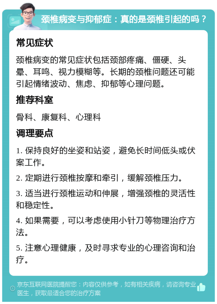 颈椎病变与抑郁症：真的是颈椎引起的吗？ 常见症状 颈椎病变的常见症状包括颈部疼痛、僵硬、头晕、耳鸣、视力模糊等。长期的颈椎问题还可能引起情绪波动、焦虑、抑郁等心理问题。 推荐科室 骨科、康复科、心理科 调理要点 1. 保持良好的坐姿和站姿，避免长时间低头或伏案工作。 2. 定期进行颈椎按摩和牵引，缓解颈椎压力。 3. 适当进行颈椎运动和伸展，增强颈椎的灵活性和稳定性。 4. 如果需要，可以考虑使用小针刀等物理治疗方法。 5. 注意心理健康，及时寻求专业的心理咨询和治疗。