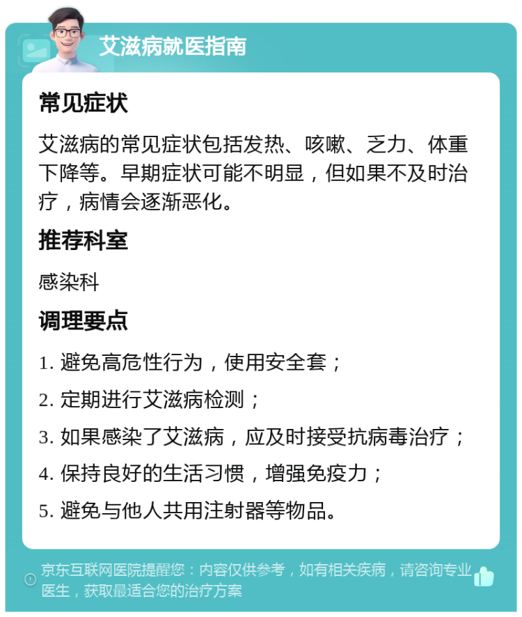 艾滋病就医指南 常见症状 艾滋病的常见症状包括发热、咳嗽、乏力、体重下降等。早期症状可能不明显，但如果不及时治疗，病情会逐渐恶化。 推荐科室 感染科 调理要点 1. 避免高危性行为，使用安全套； 2. 定期进行艾滋病检测； 3. 如果感染了艾滋病，应及时接受抗病毒治疗； 4. 保持良好的生活习惯，增强免疫力； 5. 避免与他人共用注射器等物品。