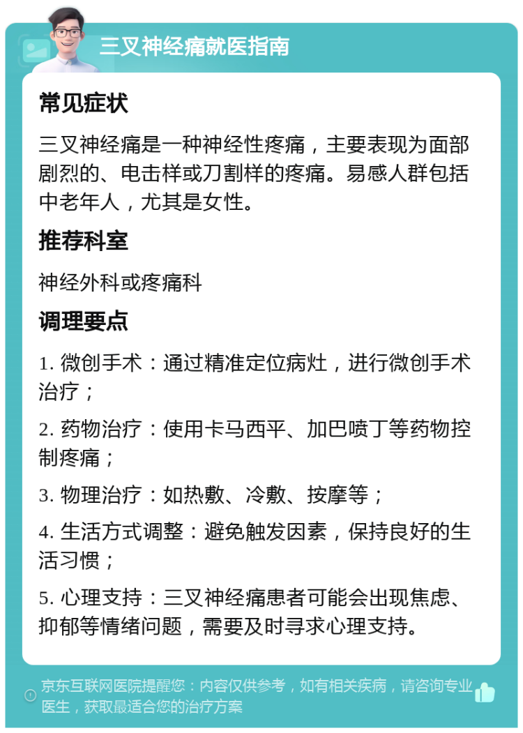 三叉神经痛就医指南 常见症状 三叉神经痛是一种神经性疼痛，主要表现为面部剧烈的、电击样或刀割样的疼痛。易感人群包括中老年人，尤其是女性。 推荐科室 神经外科或疼痛科 调理要点 1. 微创手术：通过精准定位病灶，进行微创手术治疗； 2. 药物治疗：使用卡马西平、加巴喷丁等药物控制疼痛； 3. 物理治疗：如热敷、冷敷、按摩等； 4. 生活方式调整：避免触发因素，保持良好的生活习惯； 5. 心理支持：三叉神经痛患者可能会出现焦虑、抑郁等情绪问题，需要及时寻求心理支持。