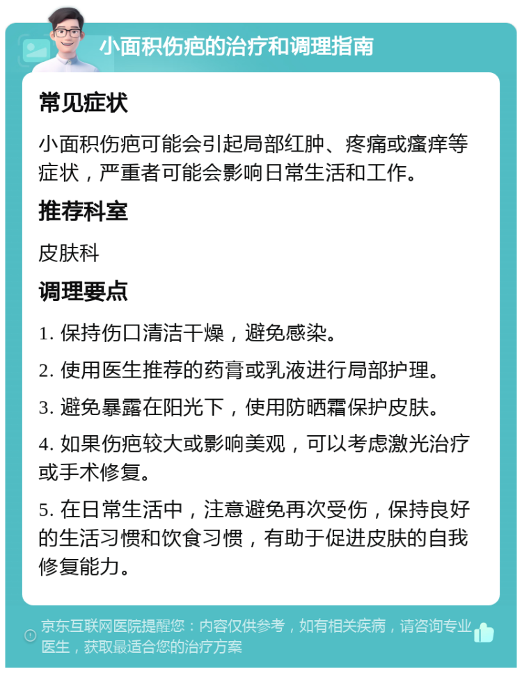 小面积伤疤的治疗和调理指南 常见症状 小面积伤疤可能会引起局部红肿、疼痛或瘙痒等症状，严重者可能会影响日常生活和工作。 推荐科室 皮肤科 调理要点 1. 保持伤口清洁干燥，避免感染。 2. 使用医生推荐的药膏或乳液进行局部护理。 3. 避免暴露在阳光下，使用防晒霜保护皮肤。 4. 如果伤疤较大或影响美观，可以考虑激光治疗或手术修复。 5. 在日常生活中，注意避免再次受伤，保持良好的生活习惯和饮食习惯，有助于促进皮肤的自我修复能力。