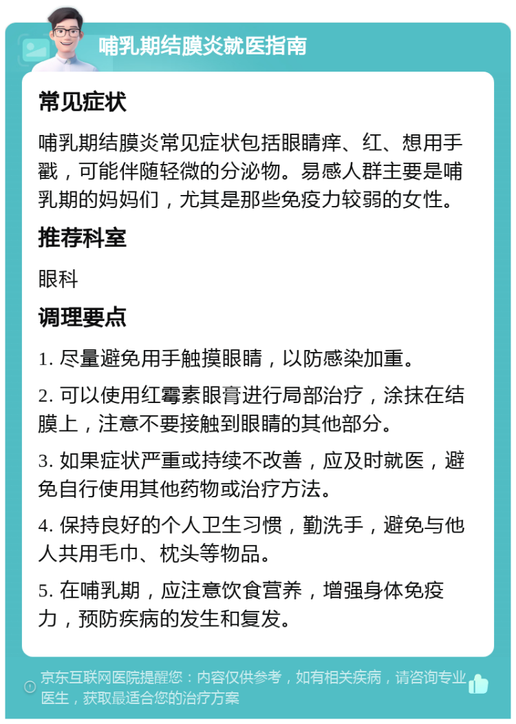 哺乳期结膜炎就医指南 常见症状 哺乳期结膜炎常见症状包括眼睛痒、红、想用手戳，可能伴随轻微的分泌物。易感人群主要是哺乳期的妈妈们，尤其是那些免疫力较弱的女性。 推荐科室 眼科 调理要点 1. 尽量避免用手触摸眼睛，以防感染加重。 2. 可以使用红霉素眼膏进行局部治疗，涂抹在结膜上，注意不要接触到眼睛的其他部分。 3. 如果症状严重或持续不改善，应及时就医，避免自行使用其他药物或治疗方法。 4. 保持良好的个人卫生习惯，勤洗手，避免与他人共用毛巾、枕头等物品。 5. 在哺乳期，应注意饮食营养，增强身体免疫力，预防疾病的发生和复发。