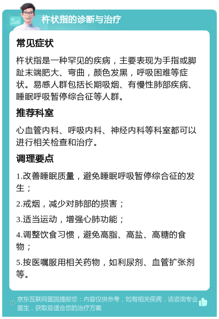 杵状指的诊断与治疗 常见症状 杵状指是一种罕见的疾病，主要表现为手指或脚趾末端肥大、弯曲，颜色发黑，呼吸困难等症状。易感人群包括长期吸烟、有慢性肺部疾病、睡眠呼吸暂停综合征等人群。 推荐科室 心血管内科、呼吸内科、神经内科等科室都可以进行相关检查和治疗。 调理要点 1.改善睡眠质量，避免睡眠呼吸暂停综合征的发生； 2.戒烟，减少对肺部的损害； 3.适当运动，增强心肺功能； 4.调整饮食习惯，避免高脂、高盐、高糖的食物； 5.按医嘱服用相关药物，如利尿剂、血管扩张剂等。