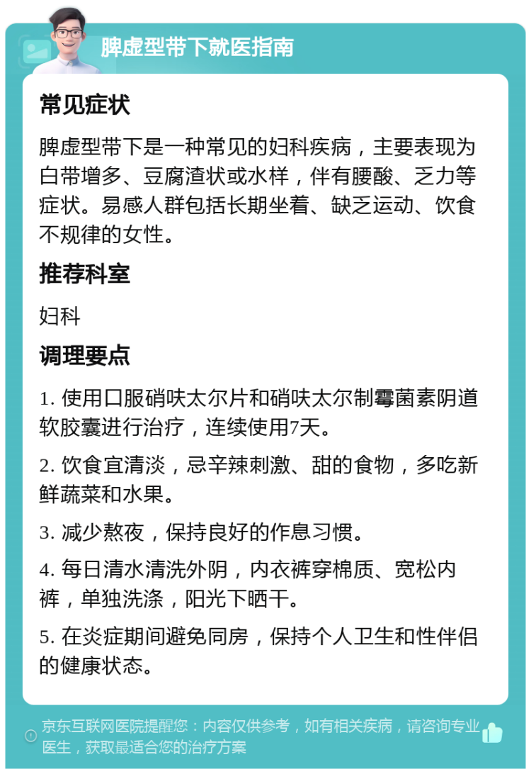 脾虚型带下就医指南 常见症状 脾虚型带下是一种常见的妇科疾病，主要表现为白带增多、豆腐渣状或水样，伴有腰酸、乏力等症状。易感人群包括长期坐着、缺乏运动、饮食不规律的女性。 推荐科室 妇科 调理要点 1. 使用口服硝呋太尔片和硝呋太尔制霉菌素阴道软胶囊进行治疗，连续使用7天。 2. 饮食宜清淡，忌辛辣刺激、甜的食物，多吃新鲜蔬菜和水果。 3. 减少熬夜，保持良好的作息习惯。 4. 每日清水清洗外阴，内衣裤穿棉质、宽松内裤，单独洗涤，阳光下晒干。 5. 在炎症期间避免同房，保持个人卫生和性伴侣的健康状态。