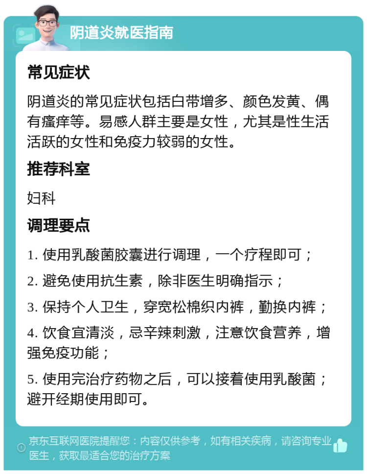 阴道炎就医指南 常见症状 阴道炎的常见症状包括白带增多、颜色发黄、偶有瘙痒等。易感人群主要是女性，尤其是性生活活跃的女性和免疫力较弱的女性。 推荐科室 妇科 调理要点 1. 使用乳酸菌胶囊进行调理，一个疗程即可； 2. 避免使用抗生素，除非医生明确指示； 3. 保持个人卫生，穿宽松棉织内裤，勤换内裤； 4. 饮食宜清淡，忌辛辣刺激，注意饮食营养，增强免疫功能； 5. 使用完治疗药物之后，可以接着使用乳酸菌；避开经期使用即可。