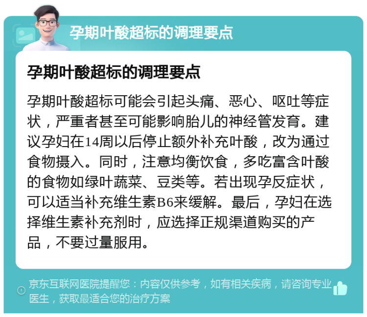 孕期叶酸超标的调理要点 孕期叶酸超标的调理要点 孕期叶酸超标可能会引起头痛、恶心、呕吐等症状，严重者甚至可能影响胎儿的神经管发育。建议孕妇在14周以后停止额外补充叶酸，改为通过食物摄入。同时，注意均衡饮食，多吃富含叶酸的食物如绿叶蔬菜、豆类等。若出现孕反症状，可以适当补充维生素B6来缓解。最后，孕妇在选择维生素补充剂时，应选择正规渠道购买的产品，不要过量服用。