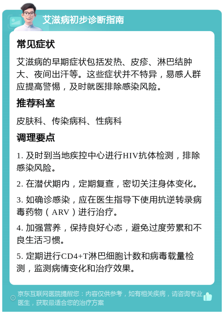 艾滋病初步诊断指南 常见症状 艾滋病的早期症状包括发热、皮疹、淋巴结肿大、夜间出汗等。这些症状并不特异，易感人群应提高警惕，及时就医排除感染风险。 推荐科室 皮肤科、传染病科、性病科 调理要点 1. 及时到当地疾控中心进行HIV抗体检测，排除感染风险。 2. 在潜伏期内，定期复查，密切关注身体变化。 3. 如确诊感染，应在医生指导下使用抗逆转录病毒药物（ARV）进行治疗。 4. 加强营养，保持良好心态，避免过度劳累和不良生活习惯。 5. 定期进行CD4+T淋巴细胞计数和病毒载量检测，监测病情变化和治疗效果。