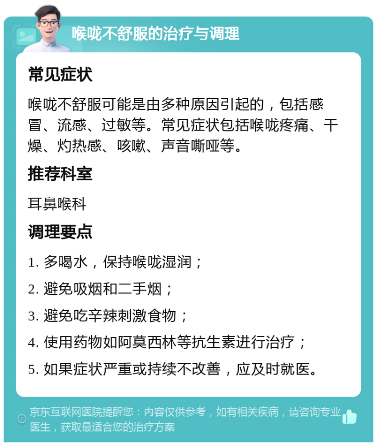 喉咙不舒服的治疗与调理 常见症状 喉咙不舒服可能是由多种原因引起的，包括感冒、流感、过敏等。常见症状包括喉咙疼痛、干燥、灼热感、咳嗽、声音嘶哑等。 推荐科室 耳鼻喉科 调理要点 1. 多喝水，保持喉咙湿润； 2. 避免吸烟和二手烟； 3. 避免吃辛辣刺激食物； 4. 使用药物如阿莫西林等抗生素进行治疗； 5. 如果症状严重或持续不改善，应及时就医。