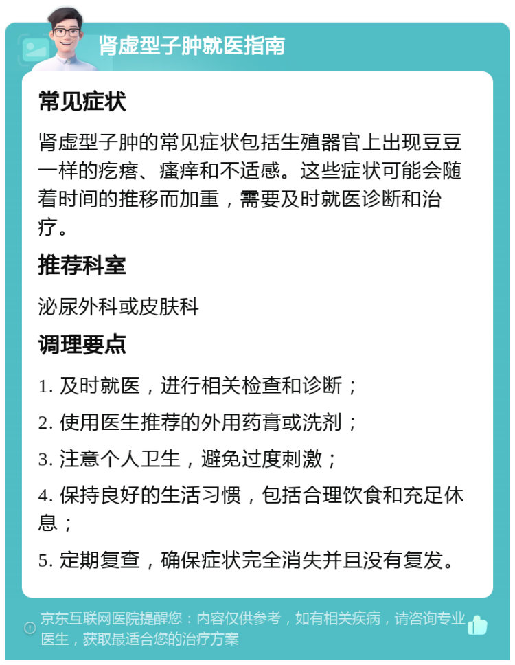 肾虚型子肿就医指南 常见症状 肾虚型子肿的常见症状包括生殖器官上出现豆豆一样的疙瘩、瘙痒和不适感。这些症状可能会随着时间的推移而加重，需要及时就医诊断和治疗。 推荐科室 泌尿外科或皮肤科 调理要点 1. 及时就医，进行相关检查和诊断； 2. 使用医生推荐的外用药膏或洗剂； 3. 注意个人卫生，避免过度刺激； 4. 保持良好的生活习惯，包括合理饮食和充足休息； 5. 定期复查，确保症状完全消失并且没有复发。