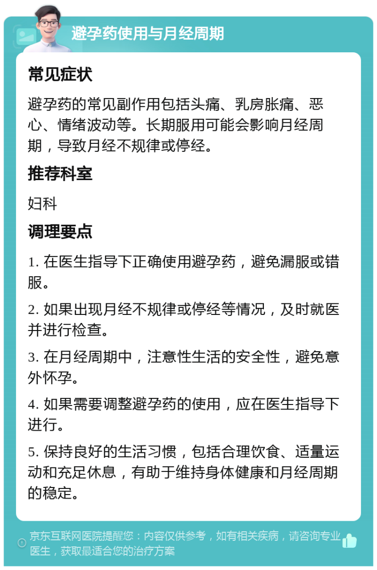 避孕药使用与月经周期 常见症状 避孕药的常见副作用包括头痛、乳房胀痛、恶心、情绪波动等。长期服用可能会影响月经周期，导致月经不规律或停经。 推荐科室 妇科 调理要点 1. 在医生指导下正确使用避孕药，避免漏服或错服。 2. 如果出现月经不规律或停经等情况，及时就医并进行检查。 3. 在月经周期中，注意性生活的安全性，避免意外怀孕。 4. 如果需要调整避孕药的使用，应在医生指导下进行。 5. 保持良好的生活习惯，包括合理饮食、适量运动和充足休息，有助于维持身体健康和月经周期的稳定。