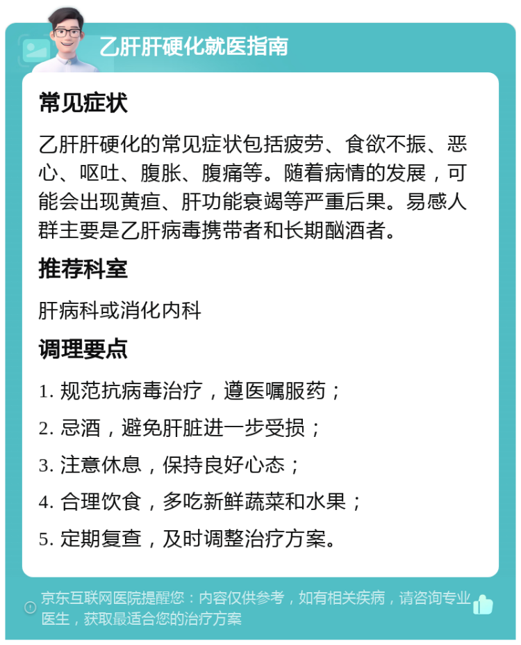 乙肝肝硬化就医指南 常见症状 乙肝肝硬化的常见症状包括疲劳、食欲不振、恶心、呕吐、腹胀、腹痛等。随着病情的发展，可能会出现黄疸、肝功能衰竭等严重后果。易感人群主要是乙肝病毒携带者和长期酗酒者。 推荐科室 肝病科或消化内科 调理要点 1. 规范抗病毒治疗，遵医嘱服药； 2. 忌酒，避免肝脏进一步受损； 3. 注意休息，保持良好心态； 4. 合理饮食，多吃新鲜蔬菜和水果； 5. 定期复查，及时调整治疗方案。