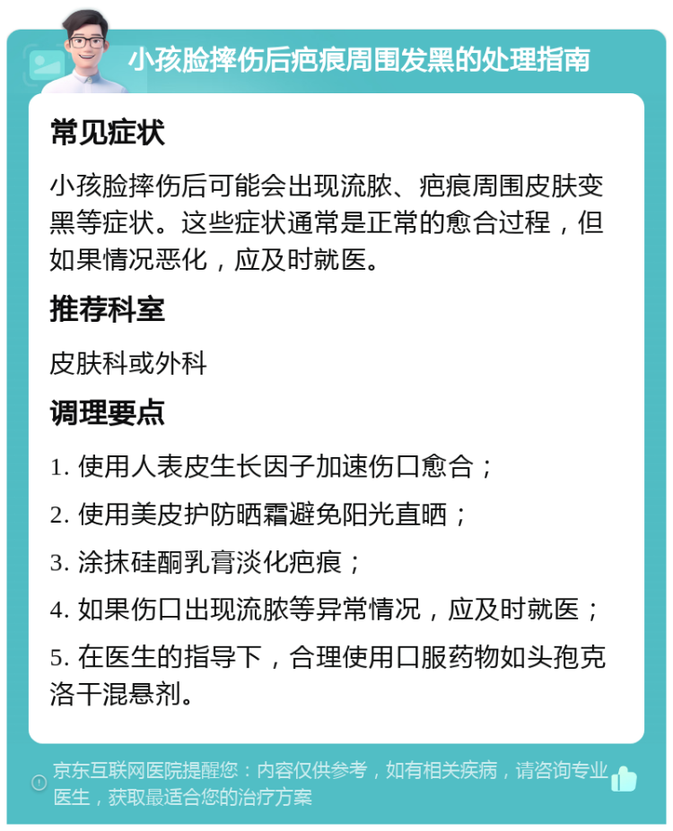 小孩脸摔伤后疤痕周围发黑的处理指南 常见症状 小孩脸摔伤后可能会出现流脓、疤痕周围皮肤变黑等症状。这些症状通常是正常的愈合过程，但如果情况恶化，应及时就医。 推荐科室 皮肤科或外科 调理要点 1. 使用人表皮生长因子加速伤口愈合； 2. 使用美皮护防晒霜避免阳光直晒； 3. 涂抹硅酮乳膏淡化疤痕； 4. 如果伤口出现流脓等异常情况，应及时就医； 5. 在医生的指导下，合理使用口服药物如头孢克洛干混悬剂。