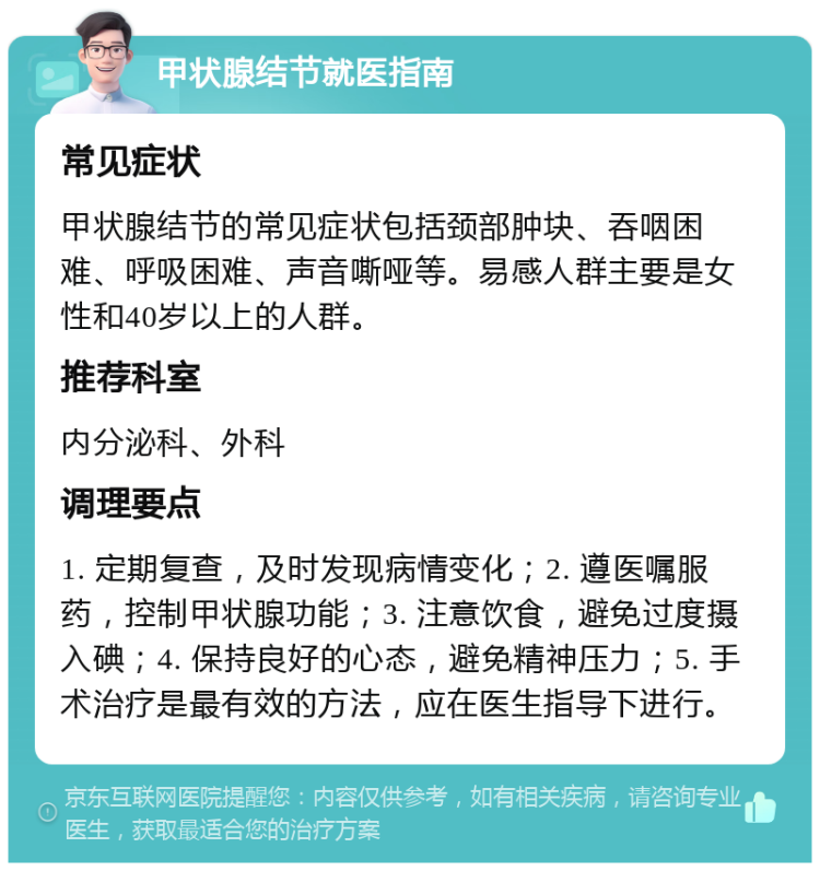 甲状腺结节就医指南 常见症状 甲状腺结节的常见症状包括颈部肿块、吞咽困难、呼吸困难、声音嘶哑等。易感人群主要是女性和40岁以上的人群。 推荐科室 内分泌科、外科 调理要点 1. 定期复查，及时发现病情变化；2. 遵医嘱服药，控制甲状腺功能；3. 注意饮食，避免过度摄入碘；4. 保持良好的心态，避免精神压力；5. 手术治疗是最有效的方法，应在医生指导下进行。