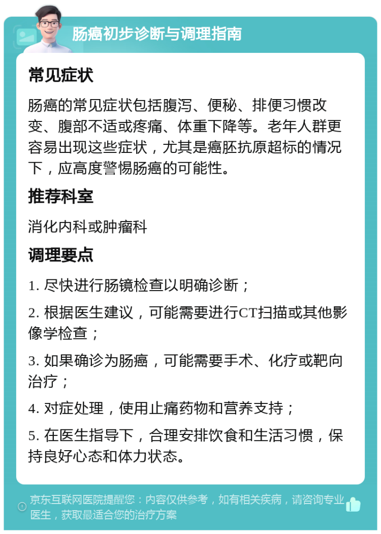 肠癌初步诊断与调理指南 常见症状 肠癌的常见症状包括腹泻、便秘、排便习惯改变、腹部不适或疼痛、体重下降等。老年人群更容易出现这些症状，尤其是癌胚抗原超标的情况下，应高度警惕肠癌的可能性。 推荐科室 消化内科或肿瘤科 调理要点 1. 尽快进行肠镜检查以明确诊断； 2. 根据医生建议，可能需要进行CT扫描或其他影像学检查； 3. 如果确诊为肠癌，可能需要手术、化疗或靶向治疗； 4. 对症处理，使用止痛药物和营养支持； 5. 在医生指导下，合理安排饮食和生活习惯，保持良好心态和体力状态。