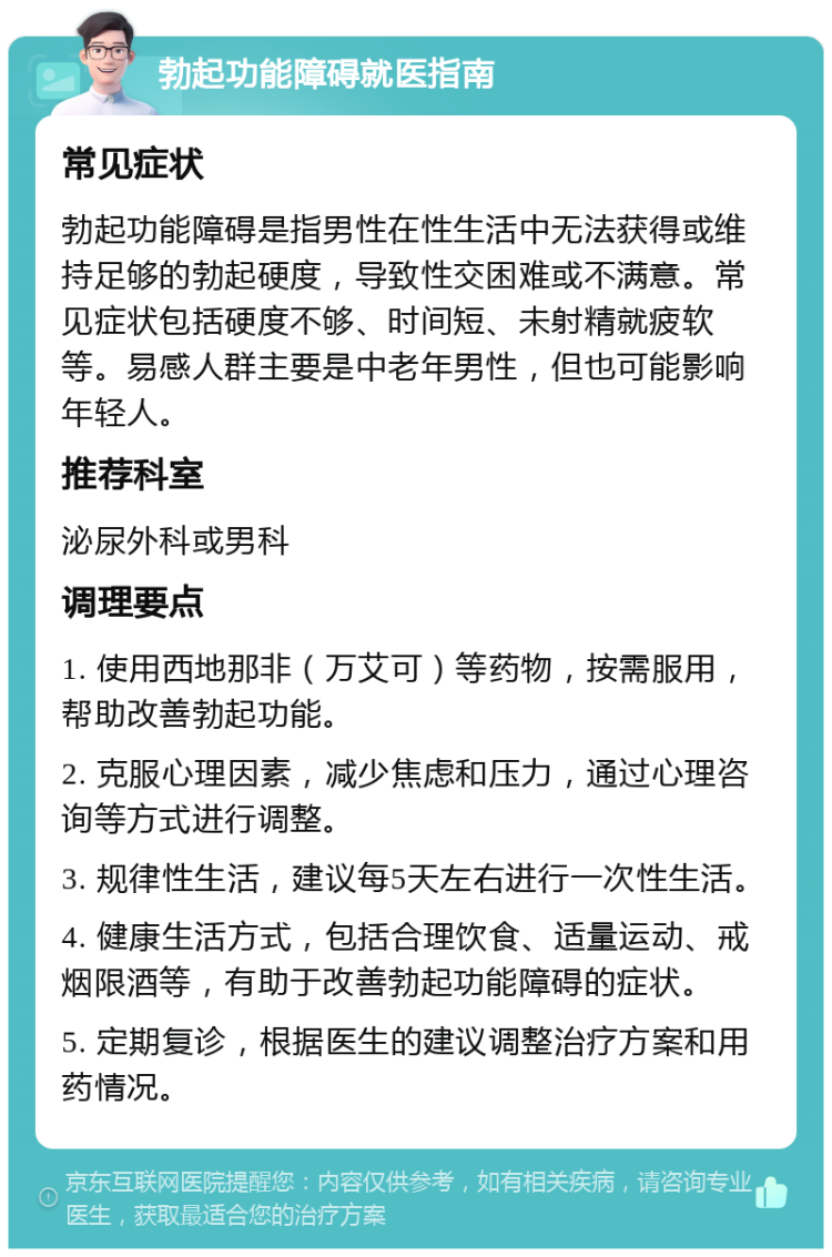 勃起功能障碍就医指南 常见症状 勃起功能障碍是指男性在性生活中无法获得或维持足够的勃起硬度，导致性交困难或不满意。常见症状包括硬度不够、时间短、未射精就疲软等。易感人群主要是中老年男性，但也可能影响年轻人。 推荐科室 泌尿外科或男科 调理要点 1. 使用西地那非（万艾可）等药物，按需服用，帮助改善勃起功能。 2. 克服心理因素，减少焦虑和压力，通过心理咨询等方式进行调整。 3. 规律性生活，建议每5天左右进行一次性生活。 4. 健康生活方式，包括合理饮食、适量运动、戒烟限酒等，有助于改善勃起功能障碍的症状。 5. 定期复诊，根据医生的建议调整治疗方案和用药情况。