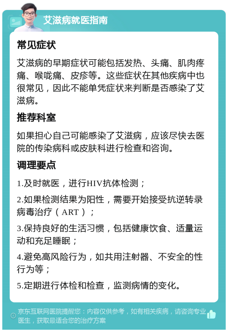 艾滋病就医指南 常见症状 艾滋病的早期症状可能包括发热、头痛、肌肉疼痛、喉咙痛、皮疹等。这些症状在其他疾病中也很常见，因此不能单凭症状来判断是否感染了艾滋病。 推荐科室 如果担心自己可能感染了艾滋病，应该尽快去医院的传染病科或皮肤科进行检查和咨询。 调理要点 1.及时就医，进行HIV抗体检测； 2.如果检测结果为阳性，需要开始接受抗逆转录病毒治疗（ART）； 3.保持良好的生活习惯，包括健康饮食、适量运动和充足睡眠； 4.避免高风险行为，如共用注射器、不安全的性行为等； 5.定期进行体检和检查，监测病情的变化。