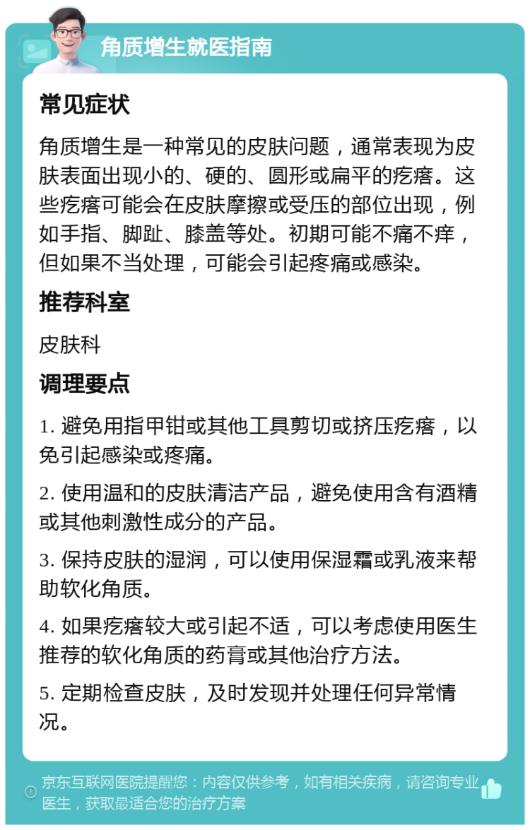 角质增生就医指南 常见症状 角质增生是一种常见的皮肤问题，通常表现为皮肤表面出现小的、硬的、圆形或扁平的疙瘩。这些疙瘩可能会在皮肤摩擦或受压的部位出现，例如手指、脚趾、膝盖等处。初期可能不痛不痒，但如果不当处理，可能会引起疼痛或感染。 推荐科室 皮肤科 调理要点 1. 避免用指甲钳或其他工具剪切或挤压疙瘩，以免引起感染或疼痛。 2. 使用温和的皮肤清洁产品，避免使用含有酒精或其他刺激性成分的产品。 3. 保持皮肤的湿润，可以使用保湿霜或乳液来帮助软化角质。 4. 如果疙瘩较大或引起不适，可以考虑使用医生推荐的软化角质的药膏或其他治疗方法。 5. 定期检查皮肤，及时发现并处理任何异常情况。