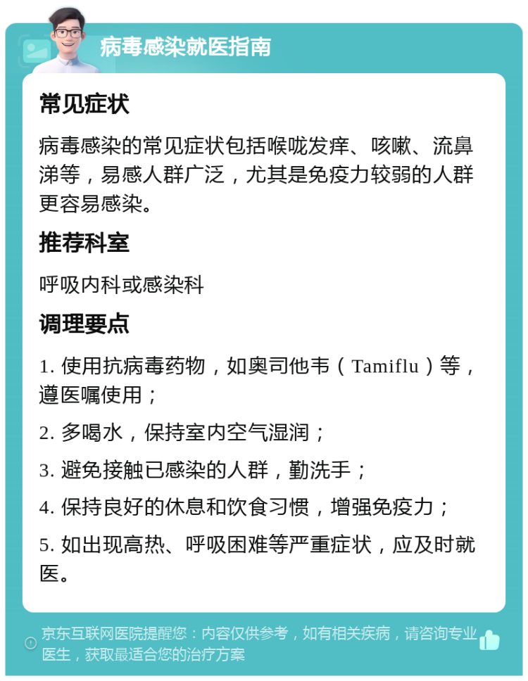 病毒感染就医指南 常见症状 病毒感染的常见症状包括喉咙发痒、咳嗽、流鼻涕等，易感人群广泛，尤其是免疫力较弱的人群更容易感染。 推荐科室 呼吸内科或感染科 调理要点 1. 使用抗病毒药物，如奥司他韦（Tamiflu）等，遵医嘱使用； 2. 多喝水，保持室内空气湿润； 3. 避免接触已感染的人群，勤洗手； 4. 保持良好的休息和饮食习惯，增强免疫力； 5. 如出现高热、呼吸困难等严重症状，应及时就医。