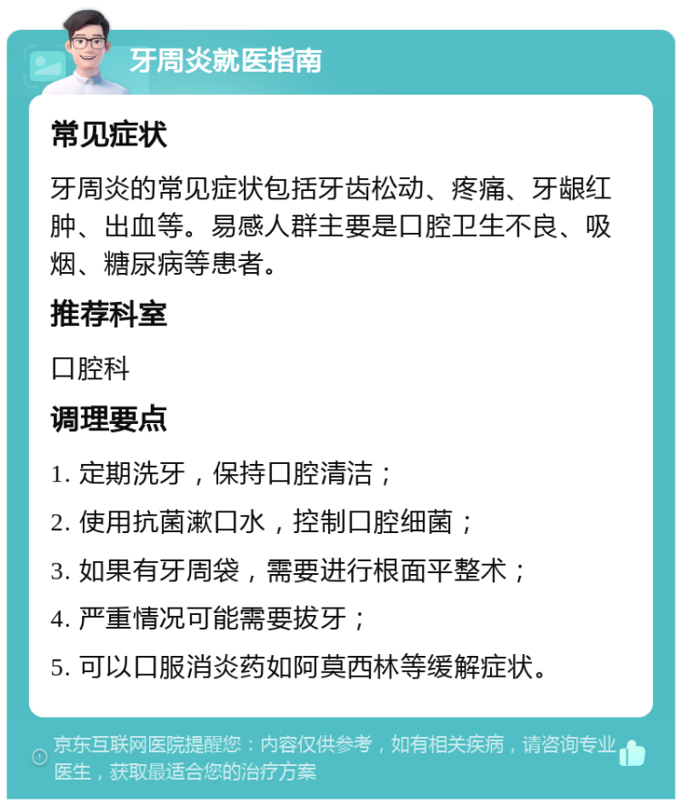 牙周炎就医指南 常见症状 牙周炎的常见症状包括牙齿松动、疼痛、牙龈红肿、出血等。易感人群主要是口腔卫生不良、吸烟、糖尿病等患者。 推荐科室 口腔科 调理要点 1. 定期洗牙，保持口腔清洁； 2. 使用抗菌漱口水，控制口腔细菌； 3. 如果有牙周袋，需要进行根面平整术； 4. 严重情况可能需要拔牙； 5. 可以口服消炎药如阿莫西林等缓解症状。