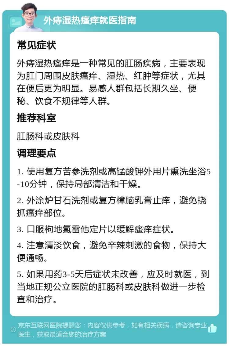 外痔湿热瘙痒就医指南 常见症状 外痔湿热瘙痒是一种常见的肛肠疾病，主要表现为肛门周围皮肤瘙痒、湿热、红肿等症状，尤其在便后更为明显。易感人群包括长期久坐、便秘、饮食不规律等人群。 推荐科室 肛肠科或皮肤科 调理要点 1. 使用复方苦参洗剂或高锰酸钾外用片熏洗坐浴5-10分钟，保持局部清洁和干燥。 2. 外涂炉甘石洗剂或复方樟脑乳膏止痒，避免挠抓瘙痒部位。 3. 口服枸地氯雷他定片以缓解瘙痒症状。 4. 注意清淡饮食，避免辛辣刺激的食物，保持大便通畅。 5. 如果用药3-5天后症状未改善，应及时就医，到当地正规公立医院的肛肠科或皮肤科做进一步检查和治疗。