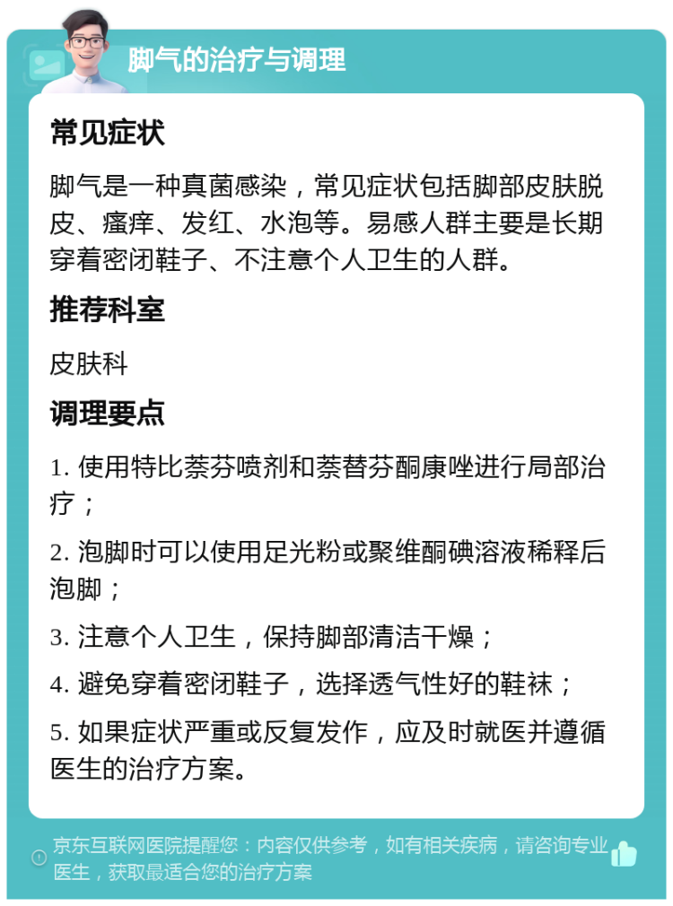 脚气的治疗与调理 常见症状 脚气是一种真菌感染，常见症状包括脚部皮肤脱皮、瘙痒、发红、水泡等。易感人群主要是长期穿着密闭鞋子、不注意个人卫生的人群。 推荐科室 皮肤科 调理要点 1. 使用特比萘芬喷剂和萘替芬酮康唑进行局部治疗； 2. 泡脚时可以使用足光粉或聚维酮碘溶液稀释后泡脚； 3. 注意个人卫生，保持脚部清洁干燥； 4. 避免穿着密闭鞋子，选择透气性好的鞋袜； 5. 如果症状严重或反复发作，应及时就医并遵循医生的治疗方案。