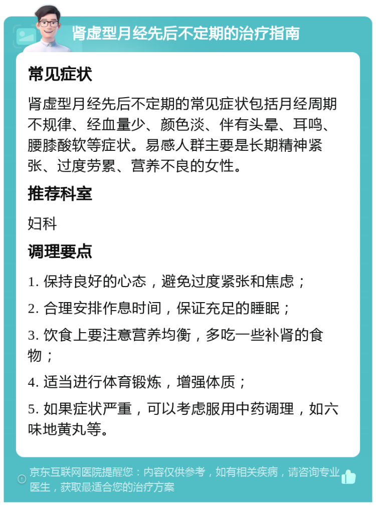 肾虚型月经先后不定期的治疗指南 常见症状 肾虚型月经先后不定期的常见症状包括月经周期不规律、经血量少、颜色淡、伴有头晕、耳鸣、腰膝酸软等症状。易感人群主要是长期精神紧张、过度劳累、营养不良的女性。 推荐科室 妇科 调理要点 1. 保持良好的心态，避免过度紧张和焦虑； 2. 合理安排作息时间，保证充足的睡眠； 3. 饮食上要注意营养均衡，多吃一些补肾的食物； 4. 适当进行体育锻炼，增强体质； 5. 如果症状严重，可以考虑服用中药调理，如六味地黄丸等。