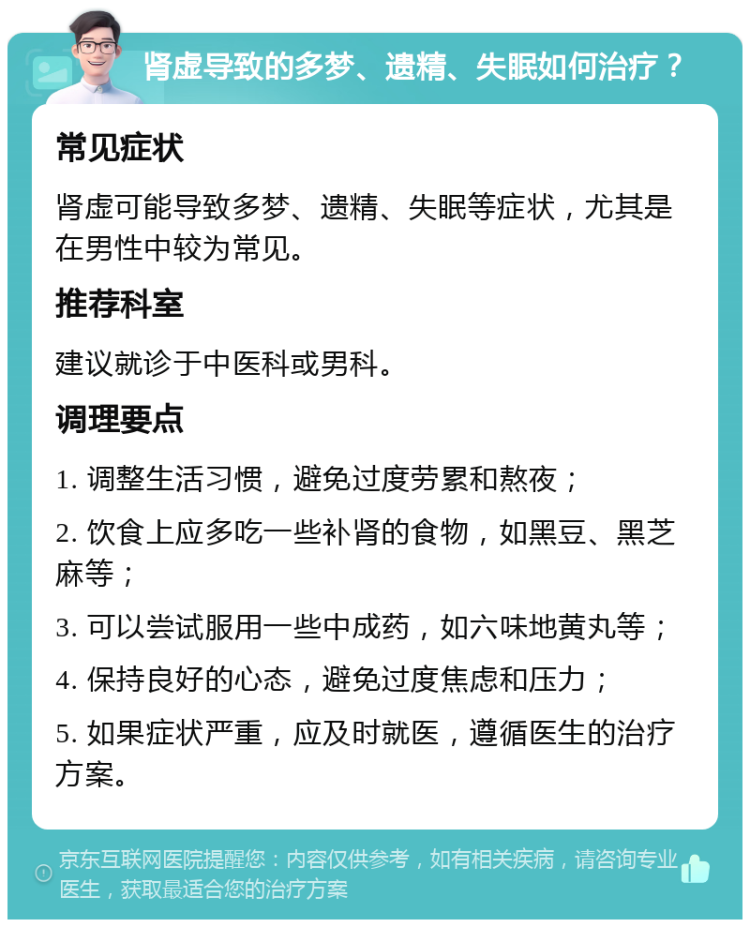 肾虚导致的多梦、遗精、失眠如何治疗？ 常见症状 肾虚可能导致多梦、遗精、失眠等症状，尤其是在男性中较为常见。 推荐科室 建议就诊于中医科或男科。 调理要点 1. 调整生活习惯，避免过度劳累和熬夜； 2. 饮食上应多吃一些补肾的食物，如黑豆、黑芝麻等； 3. 可以尝试服用一些中成药，如六味地黄丸等； 4. 保持良好的心态，避免过度焦虑和压力； 5. 如果症状严重，应及时就医，遵循医生的治疗方案。