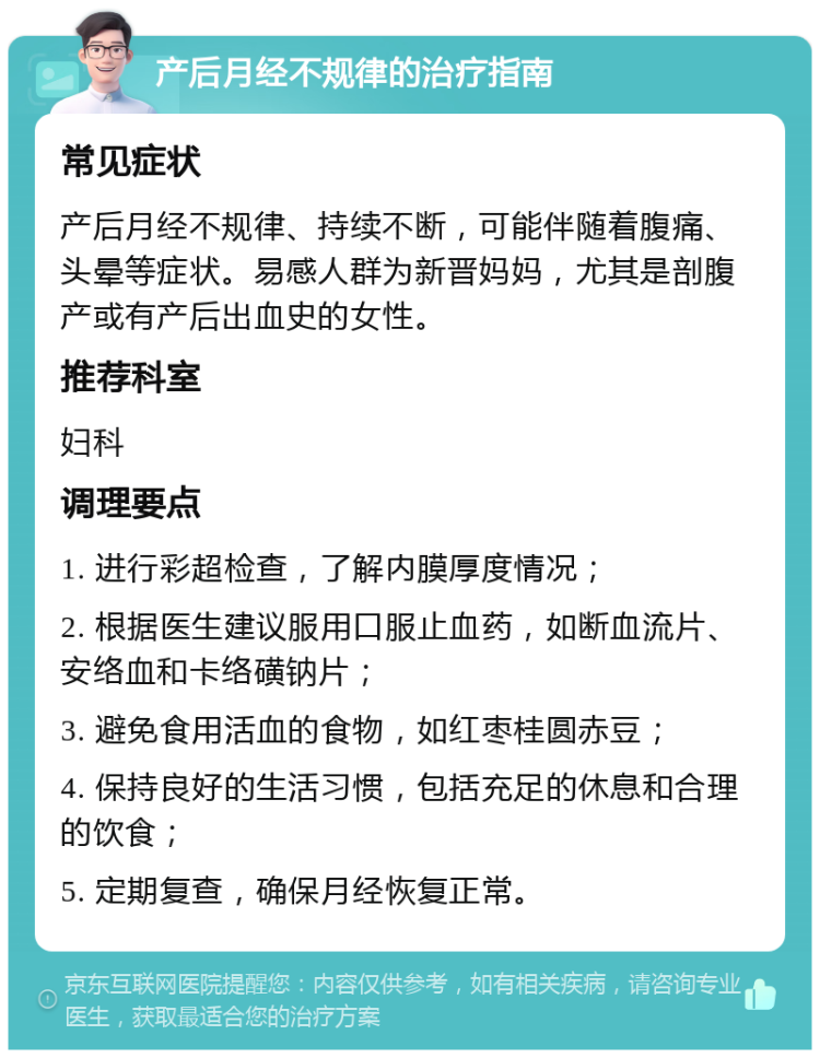 产后月经不规律的治疗指南 常见症状 产后月经不规律、持续不断，可能伴随着腹痛、头晕等症状。易感人群为新晋妈妈，尤其是剖腹产或有产后出血史的女性。 推荐科室 妇科 调理要点 1. 进行彩超检查，了解内膜厚度情况； 2. 根据医生建议服用口服止血药，如断血流片、安络血和卡络磺钠片； 3. 避免食用活血的食物，如红枣桂圆赤豆； 4. 保持良好的生活习惯，包括充足的休息和合理的饮食； 5. 定期复查，确保月经恢复正常。