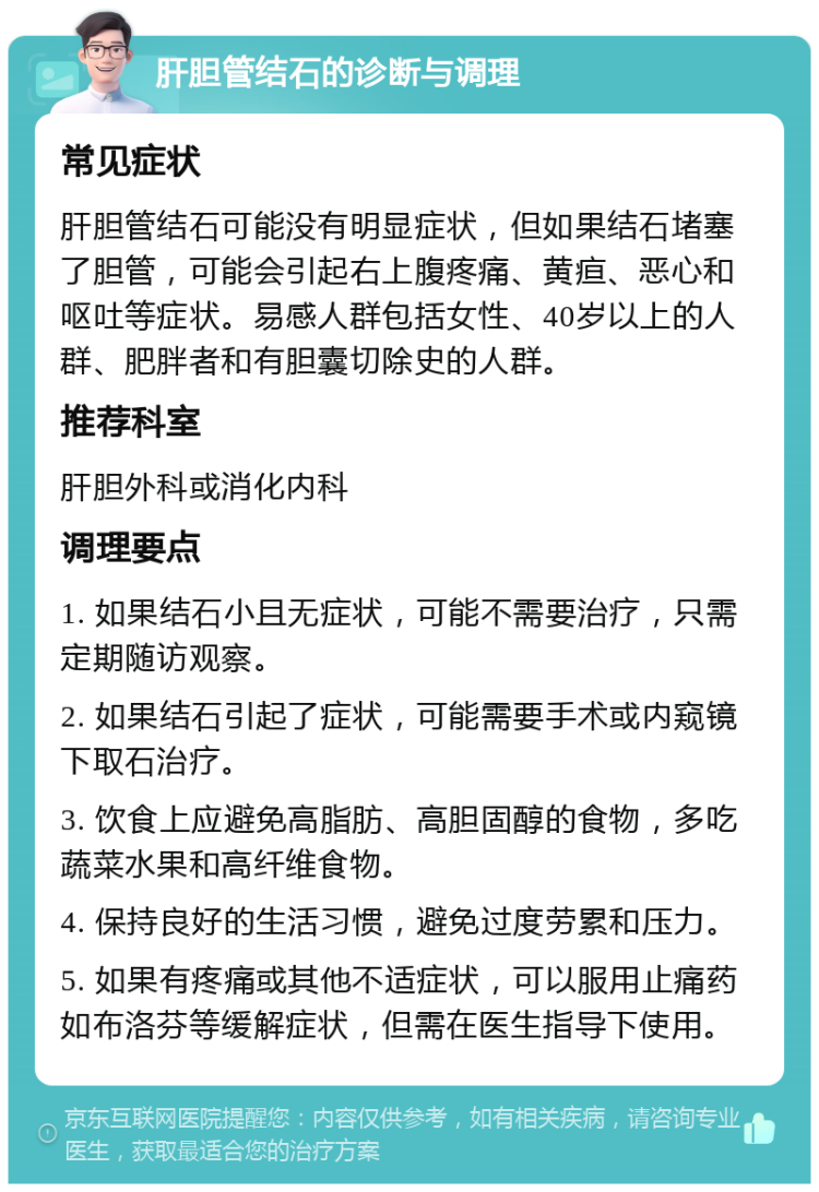 肝胆管结石的诊断与调理 常见症状 肝胆管结石可能没有明显症状，但如果结石堵塞了胆管，可能会引起右上腹疼痛、黄疸、恶心和呕吐等症状。易感人群包括女性、40岁以上的人群、肥胖者和有胆囊切除史的人群。 推荐科室 肝胆外科或消化内科 调理要点 1. 如果结石小且无症状，可能不需要治疗，只需定期随访观察。 2. 如果结石引起了症状，可能需要手术或内窥镜下取石治疗。 3. 饮食上应避免高脂肪、高胆固醇的食物，多吃蔬菜水果和高纤维食物。 4. 保持良好的生活习惯，避免过度劳累和压力。 5. 如果有疼痛或其他不适症状，可以服用止痛药如布洛芬等缓解症状，但需在医生指导下使用。