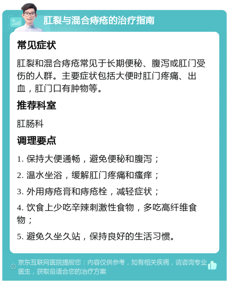 肛裂与混合痔疮的治疗指南 常见症状 肛裂和混合痔疮常见于长期便秘、腹泻或肛门受伤的人群。主要症状包括大便时肛门疼痛、出血，肛门口有肿物等。 推荐科室 肛肠科 调理要点 1. 保持大便通畅，避免便秘和腹泻； 2. 温水坐浴，缓解肛门疼痛和瘙痒； 3. 外用痔疮膏和痔疮栓，减轻症状； 4. 饮食上少吃辛辣刺激性食物，多吃高纤维食物； 5. 避免久坐久站，保持良好的生活习惯。