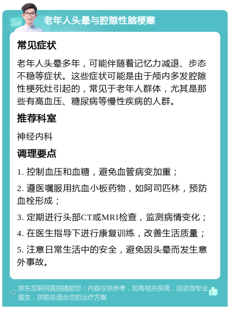 老年人头晕与腔隙性脑梗塞 常见症状 老年人头晕多年，可能伴随着记忆力减退、步态不稳等症状。这些症状可能是由于颅内多发腔隙性梗死灶引起的，常见于老年人群体，尤其是那些有高血压、糖尿病等慢性疾病的人群。 推荐科室 神经内科 调理要点 1. 控制血压和血糖，避免血管病变加重； 2. 遵医嘱服用抗血小板药物，如阿司匹林，预防血栓形成； 3. 定期进行头部CT或MRI检查，监测病情变化； 4. 在医生指导下进行康复训练，改善生活质量； 5. 注意日常生活中的安全，避免因头晕而发生意外事故。