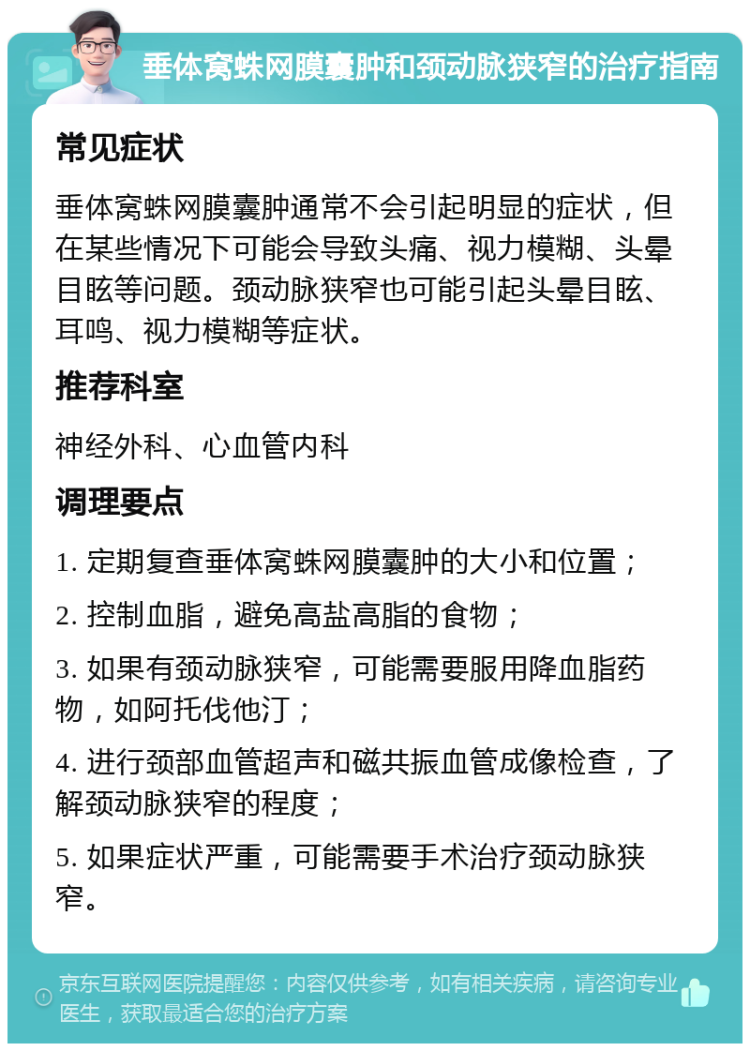 垂体窝蛛网膜囊肿和颈动脉狭窄的治疗指南 常见症状 垂体窝蛛网膜囊肿通常不会引起明显的症状，但在某些情况下可能会导致头痛、视力模糊、头晕目眩等问题。颈动脉狭窄也可能引起头晕目眩、耳鸣、视力模糊等症状。 推荐科室 神经外科、心血管内科 调理要点 1. 定期复查垂体窝蛛网膜囊肿的大小和位置； 2. 控制血脂，避免高盐高脂的食物； 3. 如果有颈动脉狭窄，可能需要服用降血脂药物，如阿托伐他汀； 4. 进行颈部血管超声和磁共振血管成像检查，了解颈动脉狭窄的程度； 5. 如果症状严重，可能需要手术治疗颈动脉狭窄。