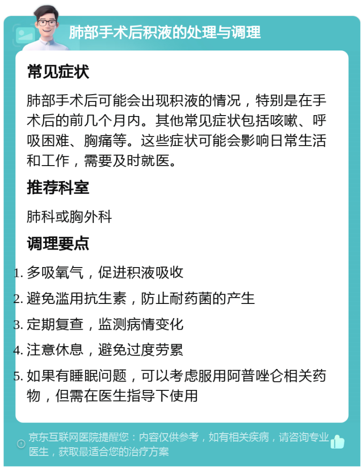 肺部手术后积液的处理与调理 常见症状 肺部手术后可能会出现积液的情况，特别是在手术后的前几个月内。其他常见症状包括咳嗽、呼吸困难、胸痛等。这些症状可能会影响日常生活和工作，需要及时就医。 推荐科室 肺科或胸外科 调理要点 多吸氧气，促进积液吸收 避免滥用抗生素，防止耐药菌的产生 定期复查，监测病情变化 注意休息，避免过度劳累 如果有睡眠问题，可以考虑服用阿普唑仑相关药物，但需在医生指导下使用