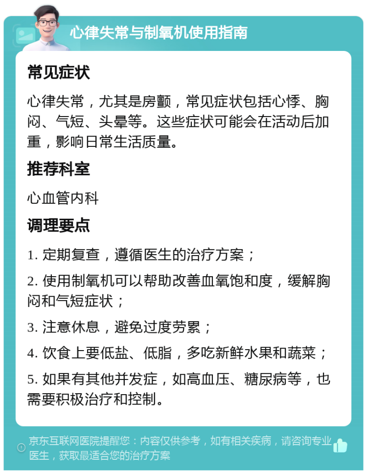 心律失常与制氧机使用指南 常见症状 心律失常，尤其是房颤，常见症状包括心悸、胸闷、气短、头晕等。这些症状可能会在活动后加重，影响日常生活质量。 推荐科室 心血管内科 调理要点 1. 定期复查，遵循医生的治疗方案； 2. 使用制氧机可以帮助改善血氧饱和度，缓解胸闷和气短症状； 3. 注意休息，避免过度劳累； 4. 饮食上要低盐、低脂，多吃新鲜水果和蔬菜； 5. 如果有其他并发症，如高血压、糖尿病等，也需要积极治疗和控制。