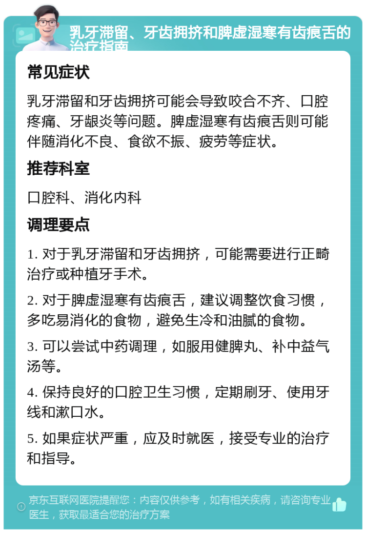 乳牙滞留、牙齿拥挤和脾虚湿寒有齿痕舌的治疗指南 常见症状 乳牙滞留和牙齿拥挤可能会导致咬合不齐、口腔疼痛、牙龈炎等问题。脾虚湿寒有齿痕舌则可能伴随消化不良、食欲不振、疲劳等症状。 推荐科室 口腔科、消化内科 调理要点 1. 对于乳牙滞留和牙齿拥挤，可能需要进行正畸治疗或种植牙手术。 2. 对于脾虚湿寒有齿痕舌，建议调整饮食习惯，多吃易消化的食物，避免生冷和油腻的食物。 3. 可以尝试中药调理，如服用健脾丸、补中益气汤等。 4. 保持良好的口腔卫生习惯，定期刷牙、使用牙线和漱口水。 5. 如果症状严重，应及时就医，接受专业的治疗和指导。