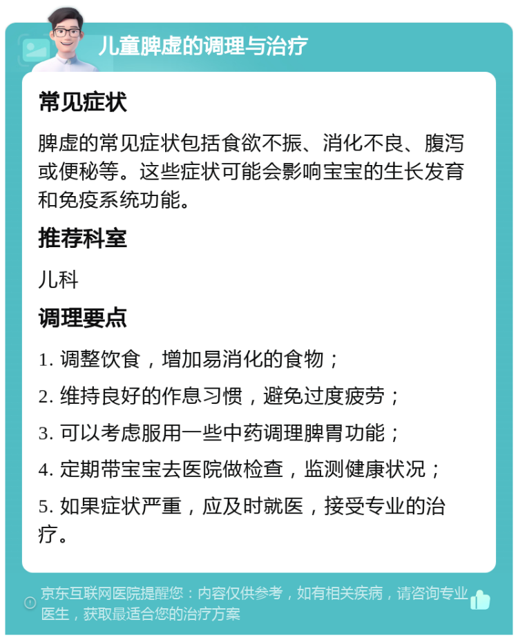 儿童脾虚的调理与治疗 常见症状 脾虚的常见症状包括食欲不振、消化不良、腹泻或便秘等。这些症状可能会影响宝宝的生长发育和免疫系统功能。 推荐科室 儿科 调理要点 1. 调整饮食，增加易消化的食物； 2. 维持良好的作息习惯，避免过度疲劳； 3. 可以考虑服用一些中药调理脾胃功能； 4. 定期带宝宝去医院做检查，监测健康状况； 5. 如果症状严重，应及时就医，接受专业的治疗。