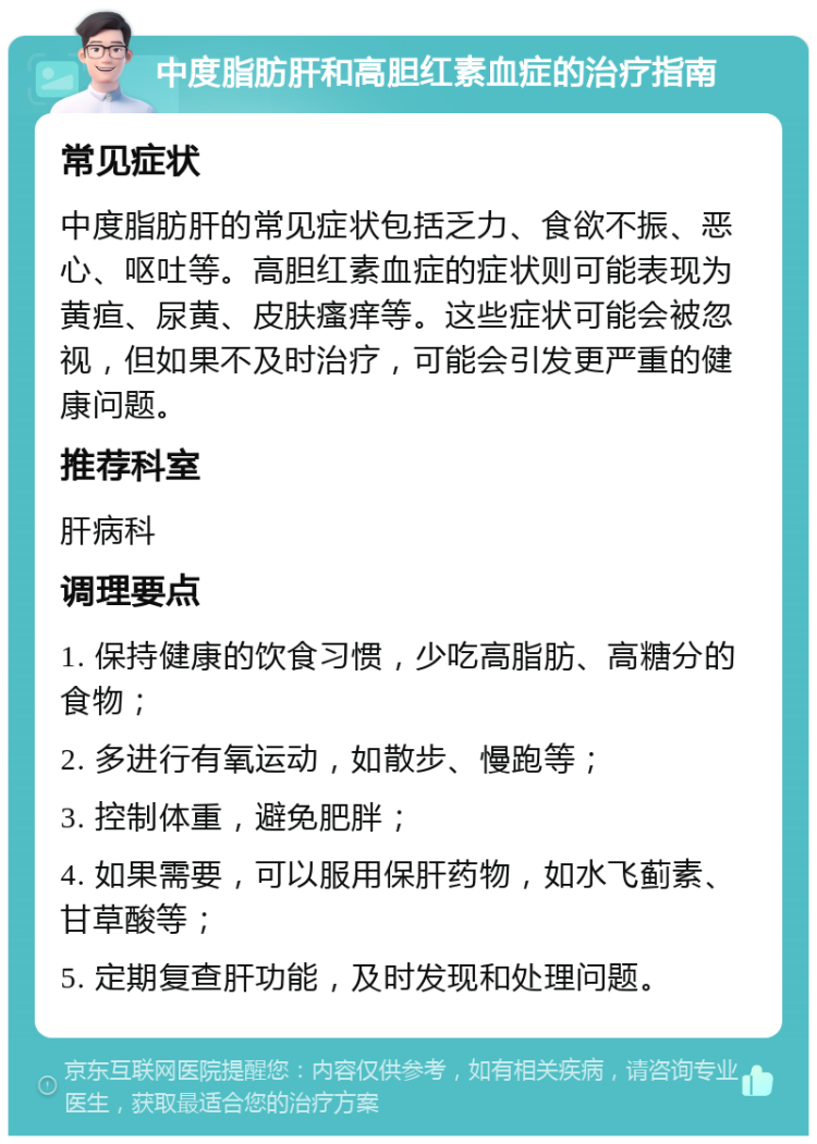 中度脂肪肝和高胆红素血症的治疗指南 常见症状 中度脂肪肝的常见症状包括乏力、食欲不振、恶心、呕吐等。高胆红素血症的症状则可能表现为黄疸、尿黄、皮肤瘙痒等。这些症状可能会被忽视，但如果不及时治疗，可能会引发更严重的健康问题。 推荐科室 肝病科 调理要点 1. 保持健康的饮食习惯，少吃高脂肪、高糖分的食物； 2. 多进行有氧运动，如散步、慢跑等； 3. 控制体重，避免肥胖； 4. 如果需要，可以服用保肝药物，如水飞蓟素、甘草酸等； 5. 定期复查肝功能，及时发现和处理问题。