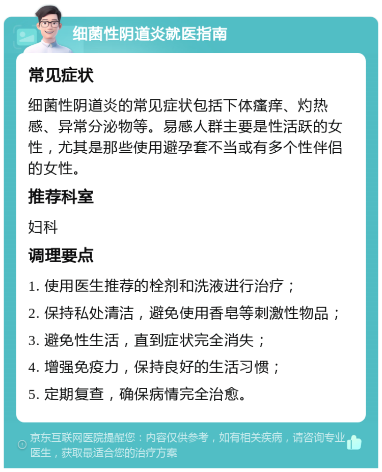 细菌性阴道炎就医指南 常见症状 细菌性阴道炎的常见症状包括下体瘙痒、灼热感、异常分泌物等。易感人群主要是性活跃的女性，尤其是那些使用避孕套不当或有多个性伴侣的女性。 推荐科室 妇科 调理要点 1. 使用医生推荐的栓剂和洗液进行治疗； 2. 保持私处清洁，避免使用香皂等刺激性物品； 3. 避免性生活，直到症状完全消失； 4. 增强免疫力，保持良好的生活习惯； 5. 定期复查，确保病情完全治愈。