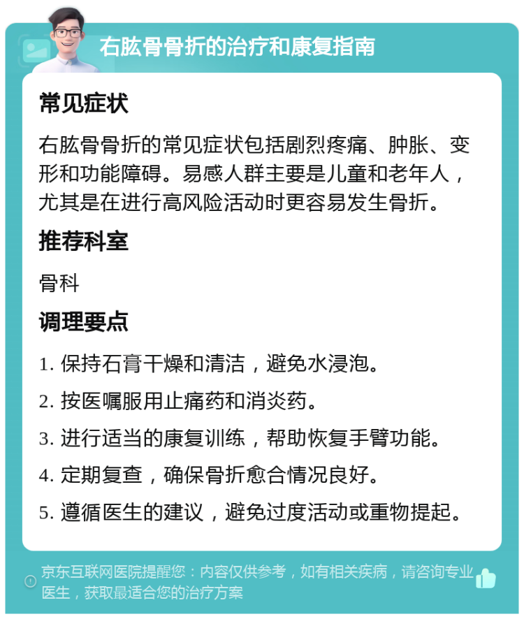 右肱骨骨折的治疗和康复指南 常见症状 右肱骨骨折的常见症状包括剧烈疼痛、肿胀、变形和功能障碍。易感人群主要是儿童和老年人，尤其是在进行高风险活动时更容易发生骨折。 推荐科室 骨科 调理要点 1. 保持石膏干燥和清洁，避免水浸泡。 2. 按医嘱服用止痛药和消炎药。 3. 进行适当的康复训练，帮助恢复手臂功能。 4. 定期复查，确保骨折愈合情况良好。 5. 遵循医生的建议，避免过度活动或重物提起。