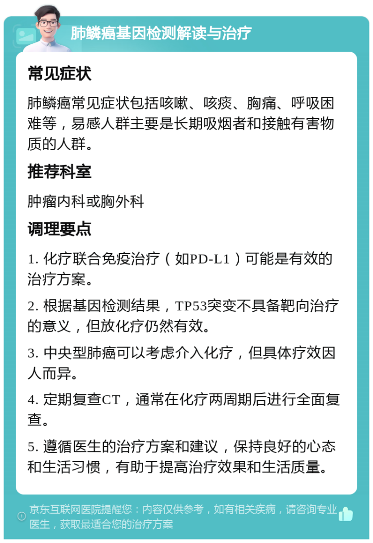 肺鳞癌基因检测解读与治疗 常见症状 肺鳞癌常见症状包括咳嗽、咳痰、胸痛、呼吸困难等，易感人群主要是长期吸烟者和接触有害物质的人群。 推荐科室 肿瘤内科或胸外科 调理要点 1. 化疗联合免疫治疗（如PD-L1）可能是有效的治疗方案。 2. 根据基因检测结果，TP53突变不具备靶向治疗的意义，但放化疗仍然有效。 3. 中央型肺癌可以考虑介入化疗，但具体疗效因人而异。 4. 定期复查CT，通常在化疗两周期后进行全面复查。 5. 遵循医生的治疗方案和建议，保持良好的心态和生活习惯，有助于提高治疗效果和生活质量。