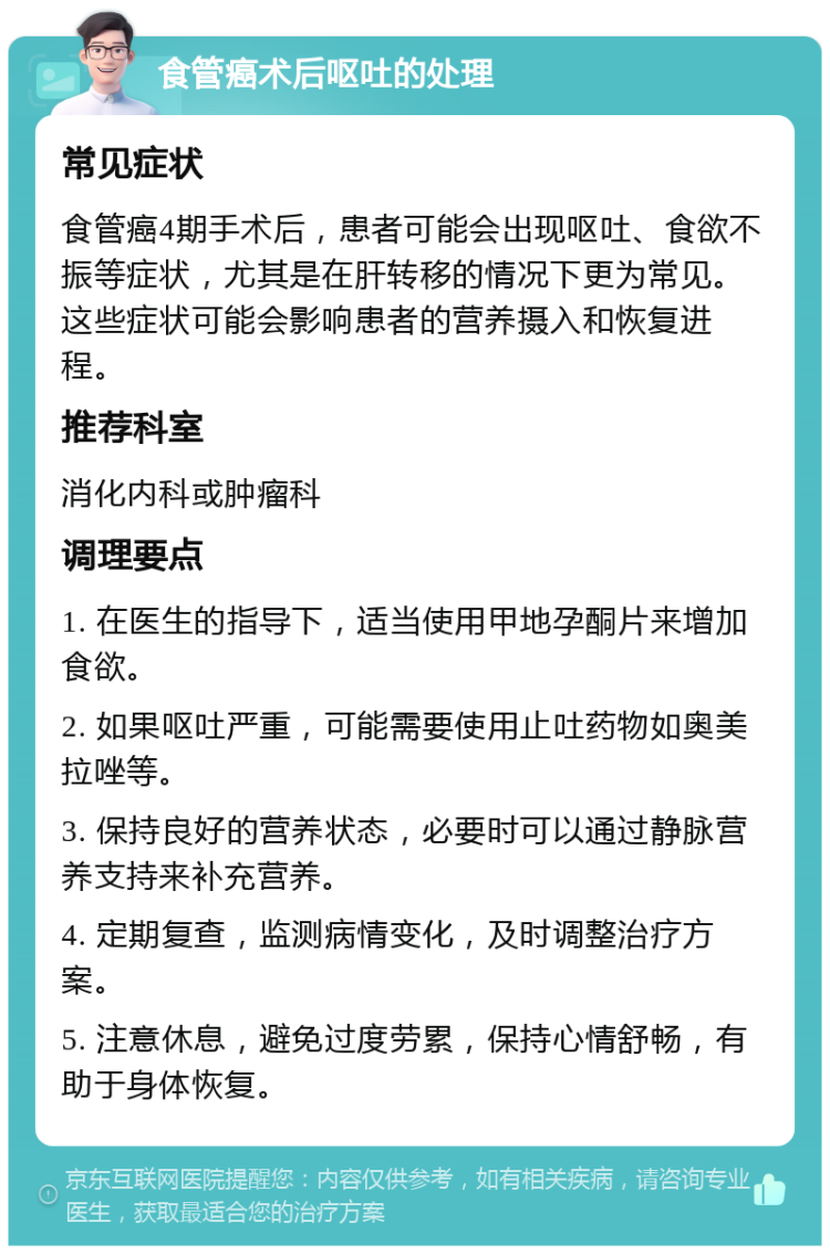 食管癌术后呕吐的处理 常见症状 食管癌4期手术后，患者可能会出现呕吐、食欲不振等症状，尤其是在肝转移的情况下更为常见。这些症状可能会影响患者的营养摄入和恢复进程。 推荐科室 消化内科或肿瘤科 调理要点 1. 在医生的指导下，适当使用甲地孕酮片来增加食欲。 2. 如果呕吐严重，可能需要使用止吐药物如奥美拉唑等。 3. 保持良好的营养状态，必要时可以通过静脉营养支持来补充营养。 4. 定期复查，监测病情变化，及时调整治疗方案。 5. 注意休息，避免过度劳累，保持心情舒畅，有助于身体恢复。