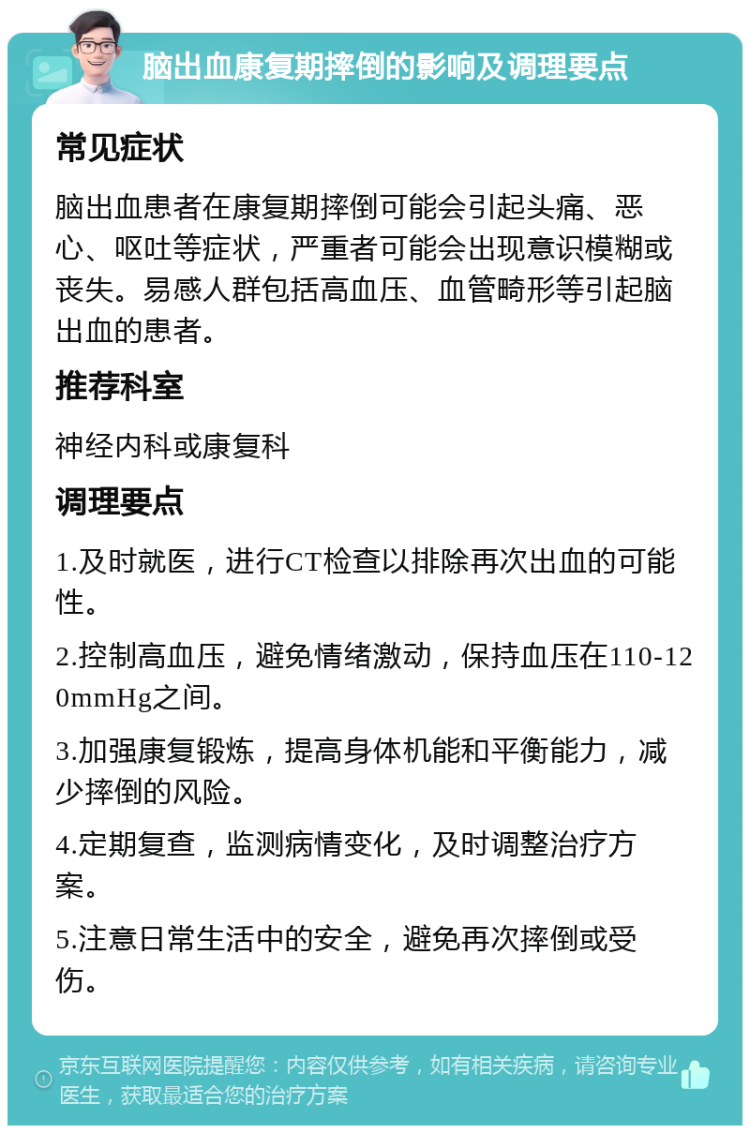 脑出血康复期摔倒的影响及调理要点 常见症状 脑出血患者在康复期摔倒可能会引起头痛、恶心、呕吐等症状，严重者可能会出现意识模糊或丧失。易感人群包括高血压、血管畸形等引起脑出血的患者。 推荐科室 神经内科或康复科 调理要点 1.及时就医，进行CT检查以排除再次出血的可能性。 2.控制高血压，避免情绪激动，保持血压在110-120mmHg之间。 3.加强康复锻炼，提高身体机能和平衡能力，减少摔倒的风险。 4.定期复查，监测病情变化，及时调整治疗方案。 5.注意日常生活中的安全，避免再次摔倒或受伤。