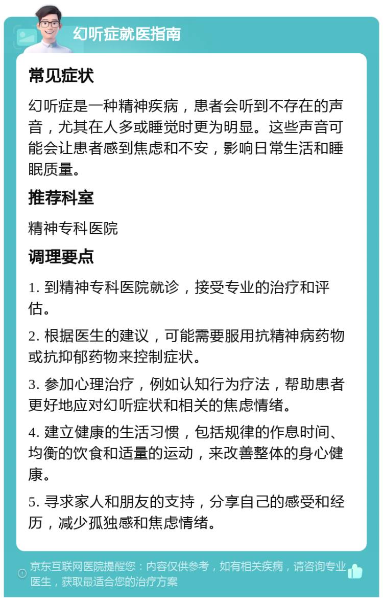 幻听症就医指南 常见症状 幻听症是一种精神疾病，患者会听到不存在的声音，尤其在人多或睡觉时更为明显。这些声音可能会让患者感到焦虑和不安，影响日常生活和睡眠质量。 推荐科室 精神专科医院 调理要点 1. 到精神专科医院就诊，接受专业的治疗和评估。 2. 根据医生的建议，可能需要服用抗精神病药物或抗抑郁药物来控制症状。 3. 参加心理治疗，例如认知行为疗法，帮助患者更好地应对幻听症状和相关的焦虑情绪。 4. 建立健康的生活习惯，包括规律的作息时间、均衡的饮食和适量的运动，来改善整体的身心健康。 5. 寻求家人和朋友的支持，分享自己的感受和经历，减少孤独感和焦虑情绪。