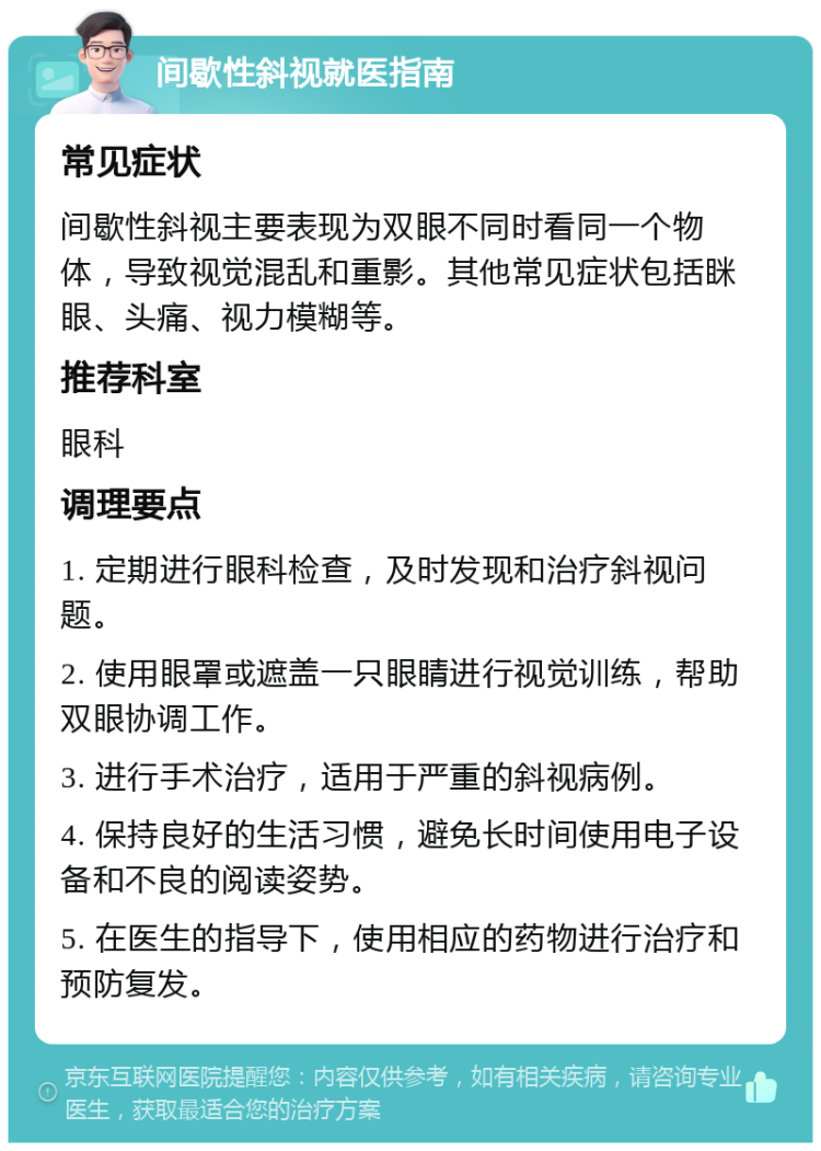 间歇性斜视就医指南 常见症状 间歇性斜视主要表现为双眼不同时看同一个物体，导致视觉混乱和重影。其他常见症状包括眯眼、头痛、视力模糊等。 推荐科室 眼科 调理要点 1. 定期进行眼科检查，及时发现和治疗斜视问题。 2. 使用眼罩或遮盖一只眼睛进行视觉训练，帮助双眼协调工作。 3. 进行手术治疗，适用于严重的斜视病例。 4. 保持良好的生活习惯，避免长时间使用电子设备和不良的阅读姿势。 5. 在医生的指导下，使用相应的药物进行治疗和预防复发。